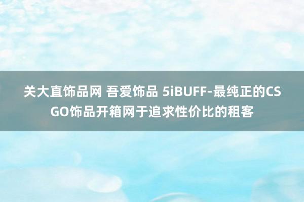 关大直饰品网 吾爱饰品 5iBUFF-最纯正的CSGO饰品开箱网于追求性价比的租客