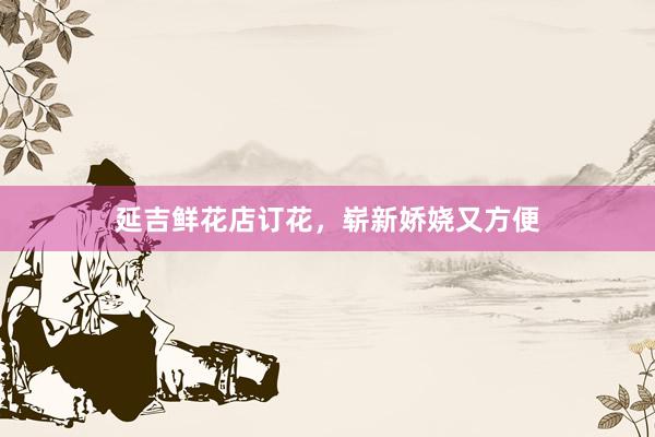 延吉鲜花店订花，崭新娇娆又方便